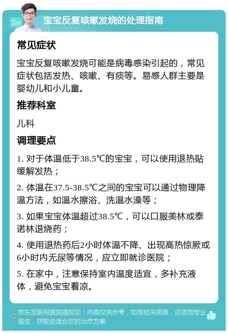 宝宝反复咳嗽发烧的处理指南 常见症状 宝宝反复咳嗽发烧可能是病毒感染引起的，常见症状包括发热、咳嗽、有痰等。易感人群主要是婴幼儿和小儿童。 推荐科室 儿科 调理要点 1. 对于体温低于38.5℃的宝宝，可以使用退热贴缓解发热； 2. 体温在37.5-38.5℃之间的宝宝可以通过物理降温方法，如温水擦浴、洗温水澡等； 3. 如果宝宝体温超过38.5℃，可以口服美林或泰诺林退烧药； 4. 使用退热药后2小时体温不降、出现高热惊厥或6小时内无尿等情况，应立即就诊医院； 5. 在家中，注意保持室内温度适宜，多补充液体，避免宝宝着凉。