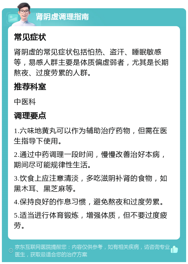 肾阴虚调理指南 常见症状 肾阴虚的常见症状包括怕热、盗汗、睡眠敏感等，易感人群主要是体质偏虚弱者，尤其是长期熬夜、过度劳累的人群。 推荐科室 中医科 调理要点 1.六味地黄丸可以作为辅助治疗药物，但需在医生指导下使用。 2.通过中药调理一段时间，慢慢改善治好本病，期间尽可能规律性生活。 3.饮食上应注意清淡，多吃滋阴补肾的食物，如黑木耳、黑芝麻等。 4.保持良好的作息习惯，避免熬夜和过度劳累。 5.适当进行体育锻炼，增强体质，但不要过度疲劳。