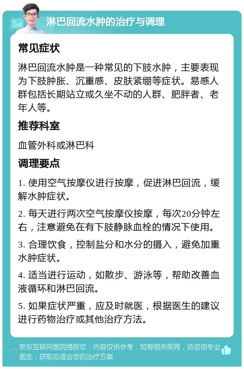 淋巴回流水肿的治疗与调理 常见症状 淋巴回流水肿是一种常见的下肢水肿，主要表现为下肢肿胀、沉重感、皮肤紧绷等症状。易感人群包括长期站立或久坐不动的人群、肥胖者、老年人等。 推荐科室 血管外科或淋巴科 调理要点 1. 使用空气按摩仪进行按摩，促进淋巴回流，缓解水肿症状。 2. 每天进行两次空气按摩仪按摩，每次20分钟左右，注意避免在有下肢静脉血栓的情况下使用。 3. 合理饮食，控制盐分和水分的摄入，避免加重水肿症状。 4. 适当进行运动，如散步、游泳等，帮助改善血液循环和淋巴回流。 5. 如果症状严重，应及时就医，根据医生的建议进行药物治疗或其他治疗方法。