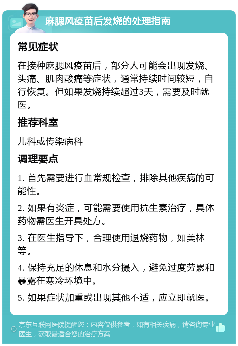 麻腮风疫苗后发烧的处理指南 常见症状 在接种麻腮风疫苗后，部分人可能会出现发烧、头痛、肌肉酸痛等症状，通常持续时间较短，自行恢复。但如果发烧持续超过3天，需要及时就医。 推荐科室 儿科或传染病科 调理要点 1. 首先需要进行血常规检查，排除其他疾病的可能性。 2. 如果有炎症，可能需要使用抗生素治疗，具体药物需医生开具处方。 3. 在医生指导下，合理使用退烧药物，如美林等。 4. 保持充足的休息和水分摄入，避免过度劳累和暴露在寒冷环境中。 5. 如果症状加重或出现其他不适，应立即就医。