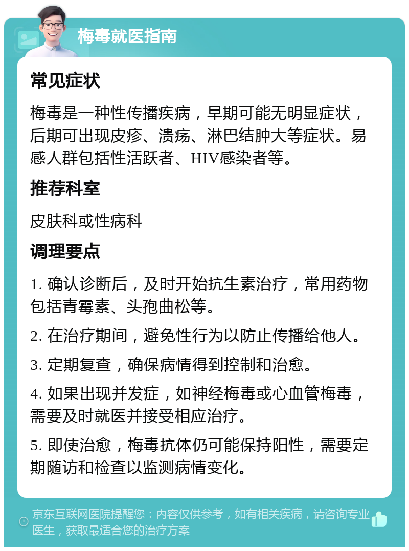 梅毒就医指南 常见症状 梅毒是一种性传播疾病，早期可能无明显症状，后期可出现皮疹、溃疡、淋巴结肿大等症状。易感人群包括性活跃者、HIV感染者等。 推荐科室 皮肤科或性病科 调理要点 1. 确认诊断后，及时开始抗生素治疗，常用药物包括青霉素、头孢曲松等。 2. 在治疗期间，避免性行为以防止传播给他人。 3. 定期复查，确保病情得到控制和治愈。 4. 如果出现并发症，如神经梅毒或心血管梅毒，需要及时就医并接受相应治疗。 5. 即使治愈，梅毒抗体仍可能保持阳性，需要定期随访和检查以监测病情变化。