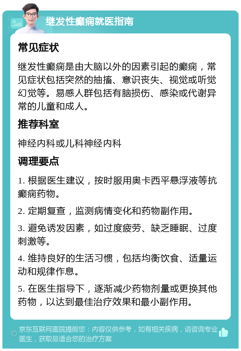 继发性癫痫就医指南 常见症状 继发性癫痫是由大脑以外的因素引起的癫痫，常见症状包括突然的抽搐、意识丧失、视觉或听觉幻觉等。易感人群包括有脑损伤、感染或代谢异常的儿童和成人。 推荐科室 神经内科或儿科神经内科 调理要点 1. 根据医生建议，按时服用奥卡西平悬浮液等抗癫痫药物。 2. 定期复查，监测病情变化和药物副作用。 3. 避免诱发因素，如过度疲劳、缺乏睡眠、过度刺激等。 4. 维持良好的生活习惯，包括均衡饮食、适量运动和规律作息。 5. 在医生指导下，逐渐减少药物剂量或更换其他药物，以达到最佳治疗效果和最小副作用。