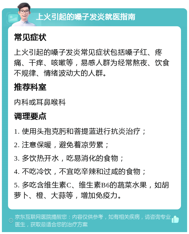 上火引起的嗓子发炎就医指南 常见症状 上火引起的嗓子发炎常见症状包括嗓子红、疼痛、干痒、咳嗽等，易感人群为经常熬夜、饮食不规律、情绪波动大的人群。 推荐科室 内科或耳鼻喉科 调理要点 1. 使用头孢克肟和菩提蓝进行抗炎治疗； 2. 注意保暖，避免着凉劳累； 3. 多饮热开水，吃易消化的食物； 4. 不吃冷饮，不宜吃辛辣和过咸的食物； 5. 多吃含维生素C、维生素B6的蔬菜水果，如胡萝卜、橙、大蒜等，增加免疫力。