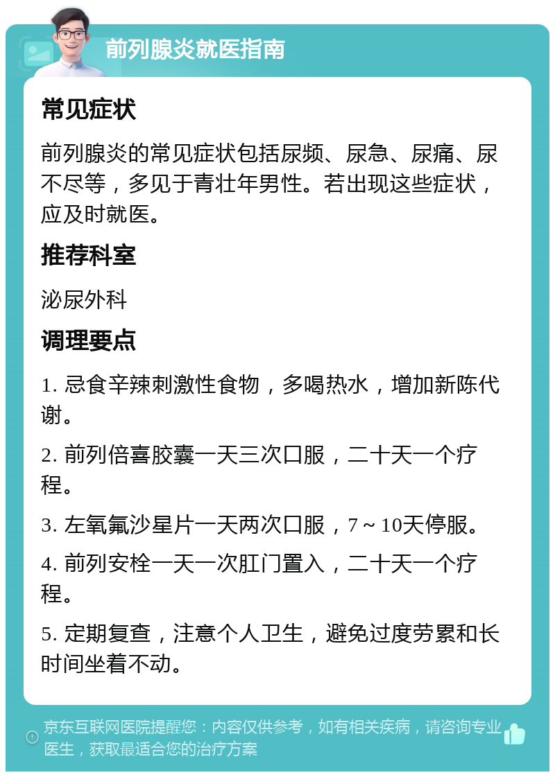 前列腺炎就医指南 常见症状 前列腺炎的常见症状包括尿频、尿急、尿痛、尿不尽等，多见于青壮年男性。若出现这些症状，应及时就医。 推荐科室 泌尿外科 调理要点 1. 忌食辛辣刺激性食物，多喝热水，增加新陈代谢。 2. 前列倍喜胶囊一天三次口服，二十天一个疗程。 3. 左氧氟沙星片一天两次口服，7～10天停服。 4. 前列安栓一天一次肛门置入，二十天一个疗程。 5. 定期复查，注意个人卫生，避免过度劳累和长时间坐着不动。