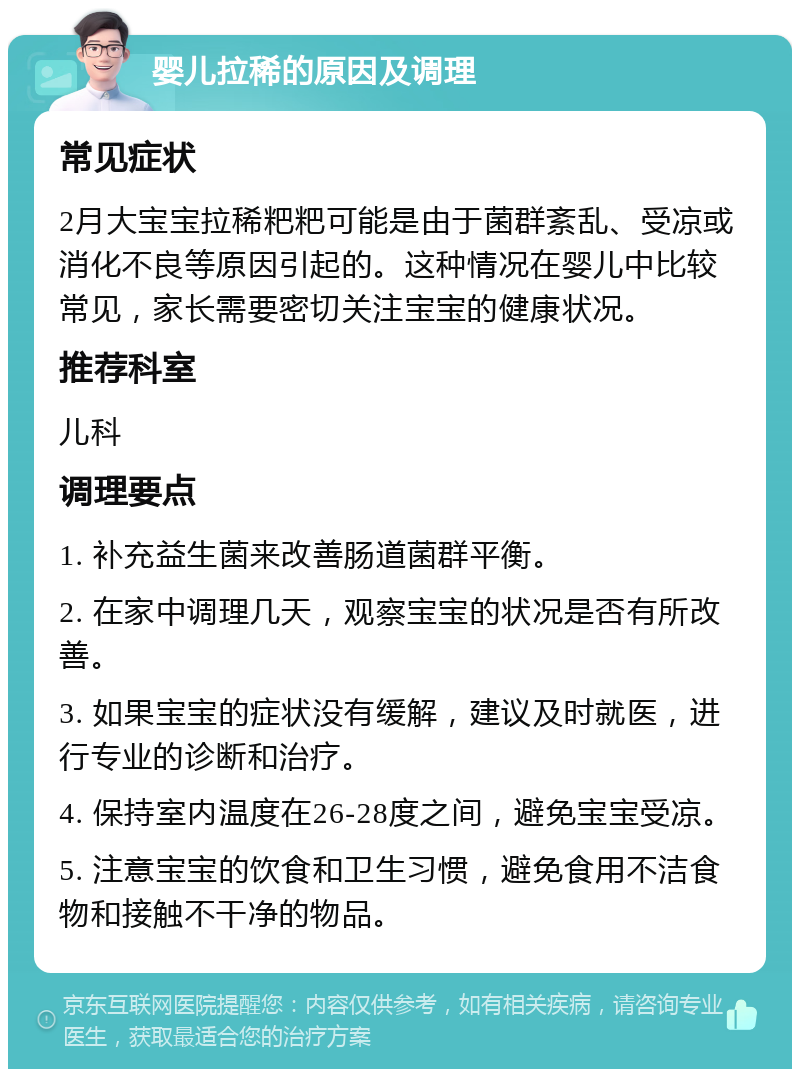 婴儿拉稀的原因及调理 常见症状 2月大宝宝拉稀粑粑可能是由于菌群紊乱、受凉或消化不良等原因引起的。这种情况在婴儿中比较常见，家长需要密切关注宝宝的健康状况。 推荐科室 儿科 调理要点 1. 补充益生菌来改善肠道菌群平衡。 2. 在家中调理几天，观察宝宝的状况是否有所改善。 3. 如果宝宝的症状没有缓解，建议及时就医，进行专业的诊断和治疗。 4. 保持室内温度在26-28度之间，避免宝宝受凉。 5. 注意宝宝的饮食和卫生习惯，避免食用不洁食物和接触不干净的物品。