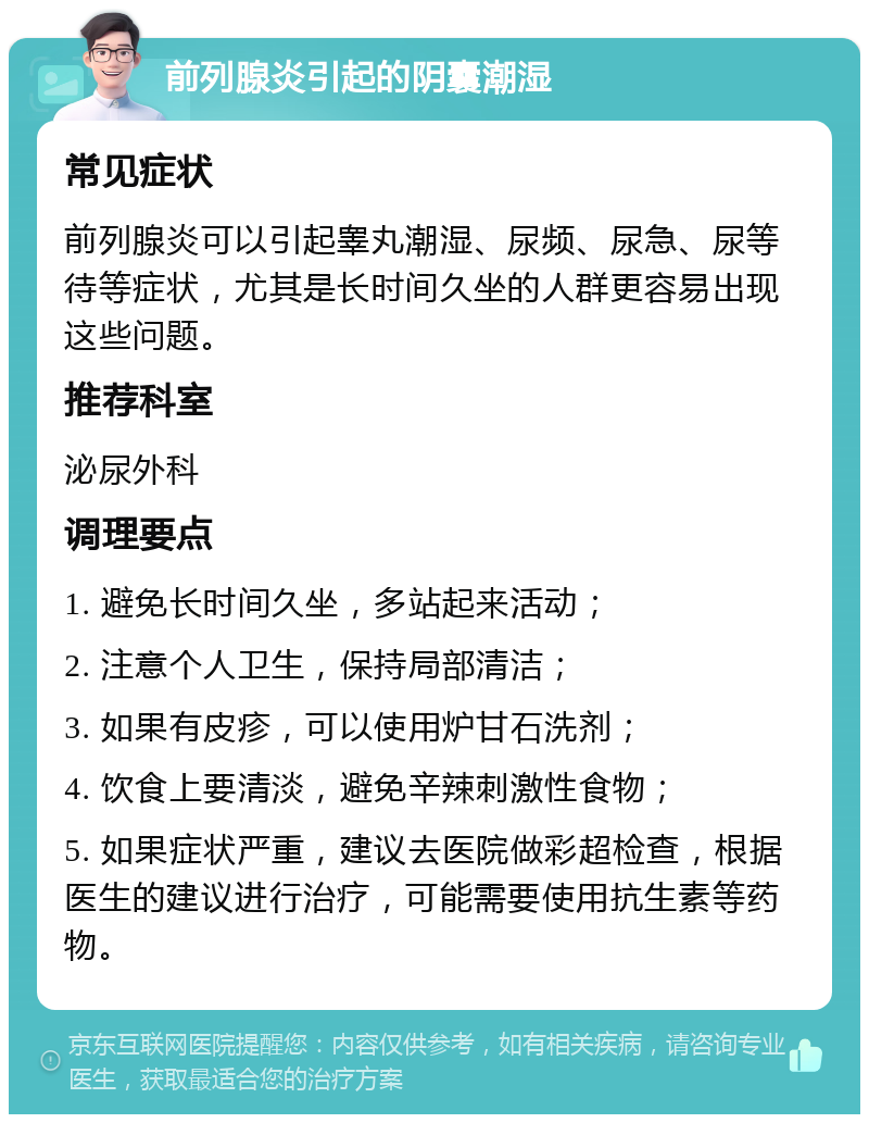 前列腺炎引起的阴囊潮湿 常见症状 前列腺炎可以引起睾丸潮湿、尿频、尿急、尿等待等症状，尤其是长时间久坐的人群更容易出现这些问题。 推荐科室 泌尿外科 调理要点 1. 避免长时间久坐，多站起来活动； 2. 注意个人卫生，保持局部清洁； 3. 如果有皮疹，可以使用炉甘石洗剂； 4. 饮食上要清淡，避免辛辣刺激性食物； 5. 如果症状严重，建议去医院做彩超检查，根据医生的建议进行治疗，可能需要使用抗生素等药物。