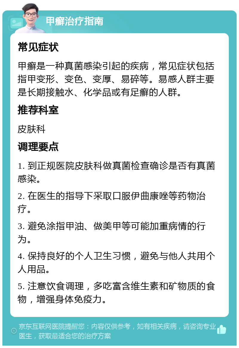 甲癣治疗指南 常见症状 甲癣是一种真菌感染引起的疾病，常见症状包括指甲变形、变色、变厚、易碎等。易感人群主要是长期接触水、化学品或有足癣的人群。 推荐科室 皮肤科 调理要点 1. 到正规医院皮肤科做真菌检查确诊是否有真菌感染。 2. 在医生的指导下采取口服伊曲康唑等药物治疗。 3. 避免涂指甲油、做美甲等可能加重病情的行为。 4. 保持良好的个人卫生习惯，避免与他人共用个人用品。 5. 注意饮食调理，多吃富含维生素和矿物质的食物，增强身体免疫力。