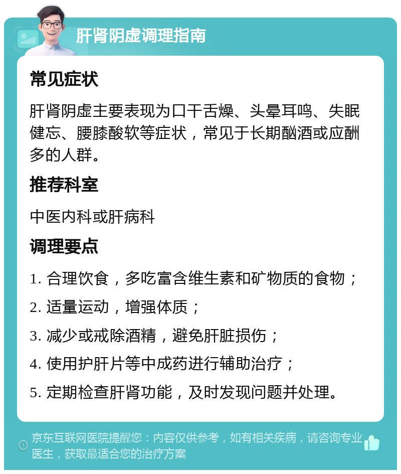 肝肾阴虚调理指南 常见症状 肝肾阴虚主要表现为口干舌燥、头晕耳鸣、失眠健忘、腰膝酸软等症状，常见于长期酗酒或应酬多的人群。 推荐科室 中医内科或肝病科 调理要点 1. 合理饮食，多吃富含维生素和矿物质的食物； 2. 适量运动，增强体质； 3. 减少或戒除酒精，避免肝脏损伤； 4. 使用护肝片等中成药进行辅助治疗； 5. 定期检查肝肾功能，及时发现问题并处理。