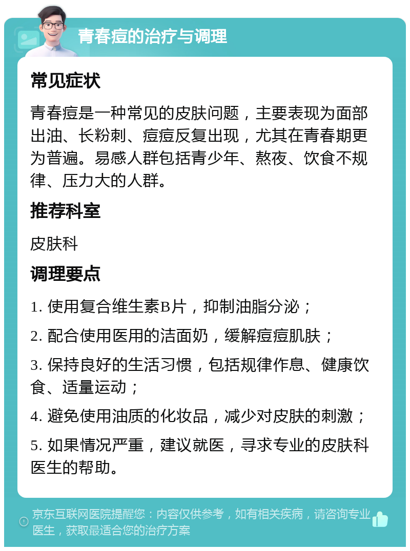 青春痘的治疗与调理 常见症状 青春痘是一种常见的皮肤问题，主要表现为面部出油、长粉刺、痘痘反复出现，尤其在青春期更为普遍。易感人群包括青少年、熬夜、饮食不规律、压力大的人群。 推荐科室 皮肤科 调理要点 1. 使用复合维生素B片，抑制油脂分泌； 2. 配合使用医用的洁面奶，缓解痘痘肌肤； 3. 保持良好的生活习惯，包括规律作息、健康饮食、适量运动； 4. 避免使用油质的化妆品，减少对皮肤的刺激； 5. 如果情况严重，建议就医，寻求专业的皮肤科医生的帮助。