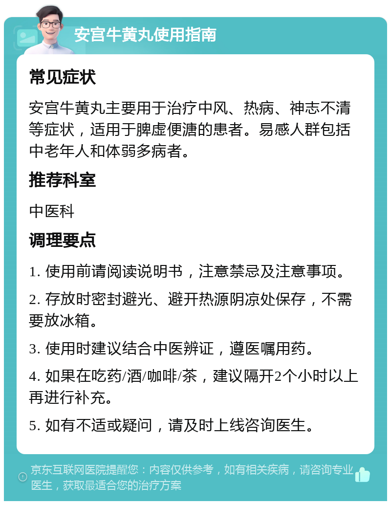 安宫牛黄丸使用指南 常见症状 安宫牛黄丸主要用于治疗中风、热病、神志不清等症状，适用于脾虚便溏的患者。易感人群包括中老年人和体弱多病者。 推荐科室 中医科 调理要点 1. 使用前请阅读说明书，注意禁忌及注意事项。 2. 存放时密封避光、避开热源阴凉处保存，不需要放冰箱。 3. 使用时建议结合中医辨证，遵医嘱用药。 4. 如果在吃药/酒/咖啡/茶，建议隔开2个小时以上再进行补充。 5. 如有不适或疑问，请及时上线咨询医生。