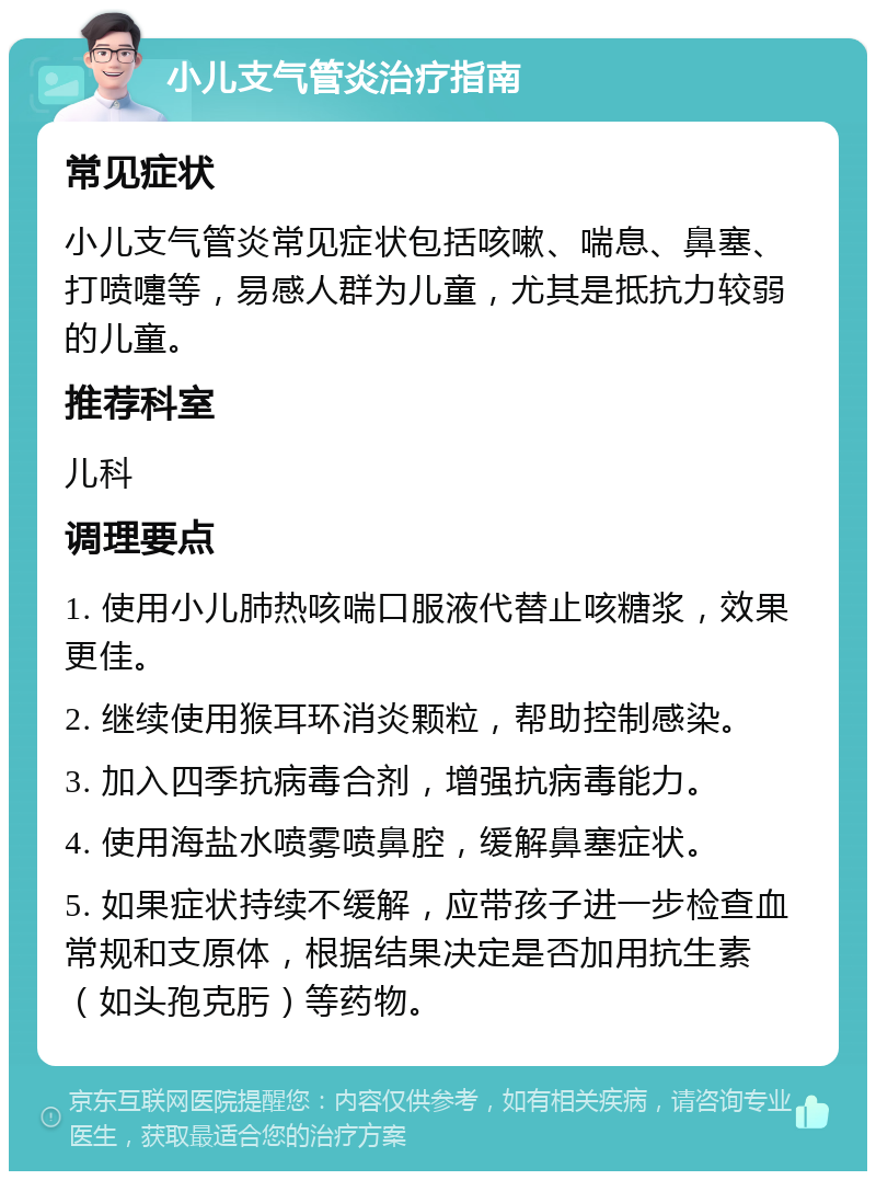 小儿支气管炎治疗指南 常见症状 小儿支气管炎常见症状包括咳嗽、喘息、鼻塞、打喷嚏等，易感人群为儿童，尤其是抵抗力较弱的儿童。 推荐科室 儿科 调理要点 1. 使用小儿肺热咳喘口服液代替止咳糖浆，效果更佳。 2. 继续使用猴耳环消炎颗粒，帮助控制感染。 3. 加入四季抗病毒合剂，增强抗病毒能力。 4. 使用海盐水喷雾喷鼻腔，缓解鼻塞症状。 5. 如果症状持续不缓解，应带孩子进一步检查血常规和支原体，根据结果决定是否加用抗生素（如头孢克肟）等药物。