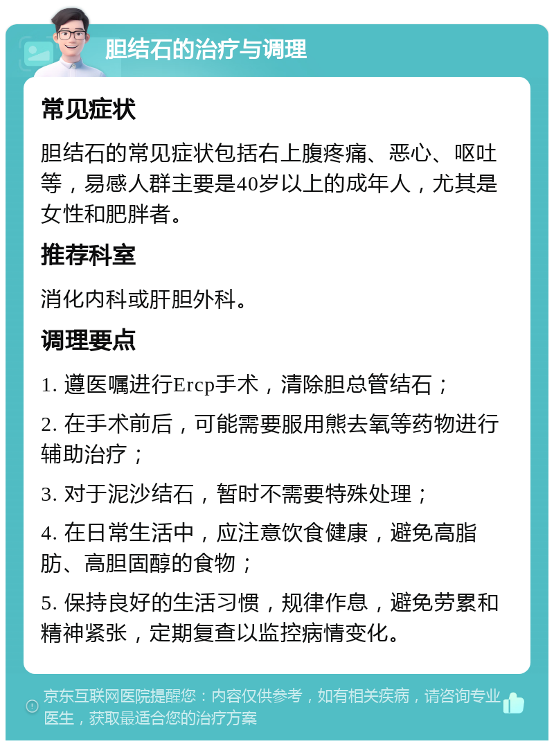 胆结石的治疗与调理 常见症状 胆结石的常见症状包括右上腹疼痛、恶心、呕吐等，易感人群主要是40岁以上的成年人，尤其是女性和肥胖者。 推荐科室 消化内科或肝胆外科。 调理要点 1. 遵医嘱进行Ercp手术，清除胆总管结石； 2. 在手术前后，可能需要服用熊去氧等药物进行辅助治疗； 3. 对于泥沙结石，暂时不需要特殊处理； 4. 在日常生活中，应注意饮食健康，避免高脂肪、高胆固醇的食物； 5. 保持良好的生活习惯，规律作息，避免劳累和精神紧张，定期复查以监控病情变化。