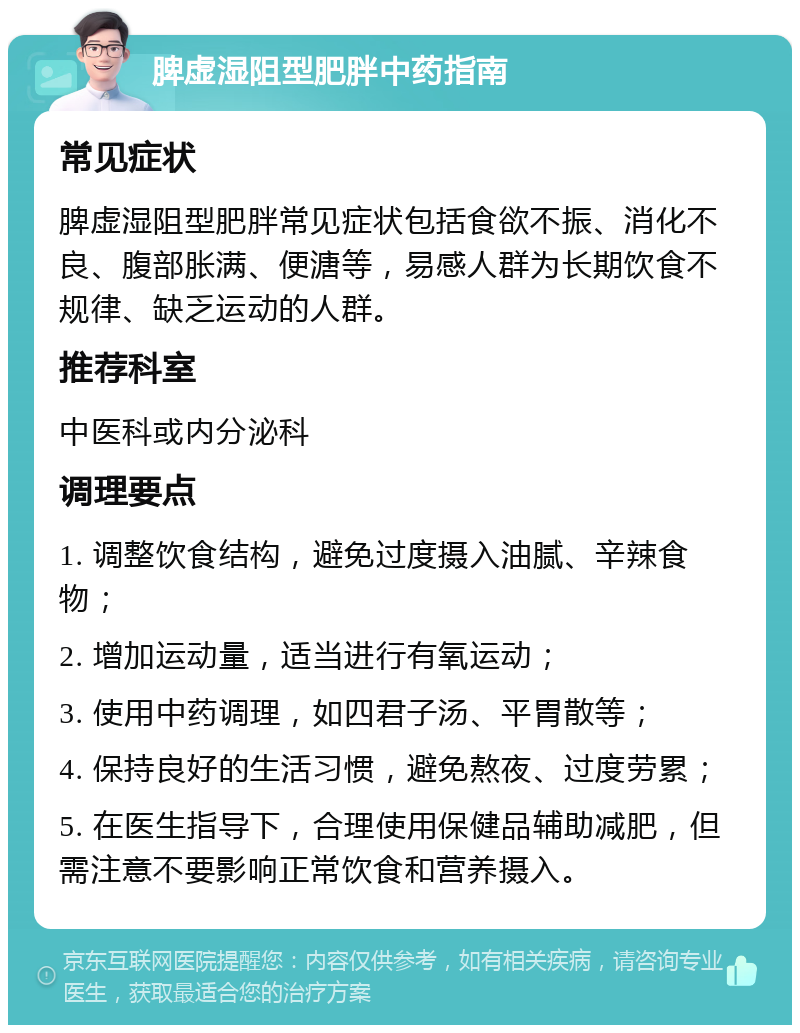 脾虚湿阻型肥胖中药指南 常见症状 脾虚湿阻型肥胖常见症状包括食欲不振、消化不良、腹部胀满、便溏等，易感人群为长期饮食不规律、缺乏运动的人群。 推荐科室 中医科或内分泌科 调理要点 1. 调整饮食结构，避免过度摄入油腻、辛辣食物； 2. 增加运动量，适当进行有氧运动； 3. 使用中药调理，如四君子汤、平胃散等； 4. 保持良好的生活习惯，避免熬夜、过度劳累； 5. 在医生指导下，合理使用保健品辅助减肥，但需注意不要影响正常饮食和营养摄入。