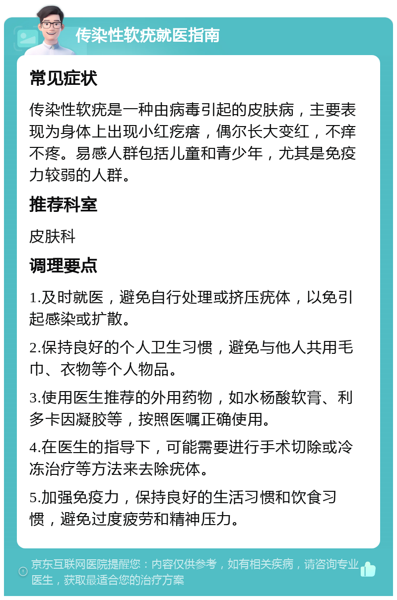 传染性软疣就医指南 常见症状 传染性软疣是一种由病毒引起的皮肤病，主要表现为身体上出现小红疙瘩，偶尔长大变红，不痒不疼。易感人群包括儿童和青少年，尤其是免疫力较弱的人群。 推荐科室 皮肤科 调理要点 1.及时就医，避免自行处理或挤压疣体，以免引起感染或扩散。 2.保持良好的个人卫生习惯，避免与他人共用毛巾、衣物等个人物品。 3.使用医生推荐的外用药物，如水杨酸软膏、利多卡因凝胶等，按照医嘱正确使用。 4.在医生的指导下，可能需要进行手术切除或冷冻治疗等方法来去除疣体。 5.加强免疫力，保持良好的生活习惯和饮食习惯，避免过度疲劳和精神压力。