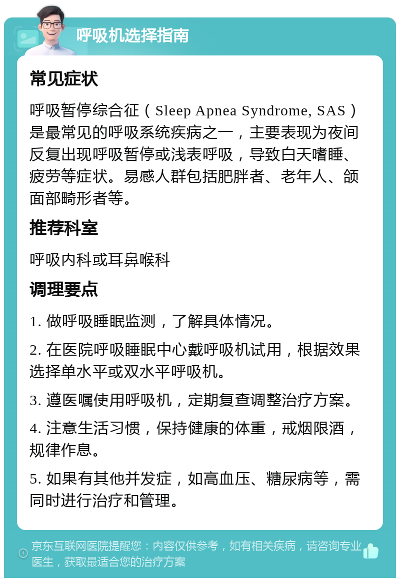 呼吸机选择指南 常见症状 呼吸暂停综合征（Sleep Apnea Syndrome, SAS）是最常见的呼吸系统疾病之一，主要表现为夜间反复出现呼吸暂停或浅表呼吸，导致白天嗜睡、疲劳等症状。易感人群包括肥胖者、老年人、颌面部畸形者等。 推荐科室 呼吸内科或耳鼻喉科 调理要点 1. 做呼吸睡眠监测，了解具体情况。 2. 在医院呼吸睡眠中心戴呼吸机试用，根据效果选择单水平或双水平呼吸机。 3. 遵医嘱使用呼吸机，定期复查调整治疗方案。 4. 注意生活习惯，保持健康的体重，戒烟限酒，规律作息。 5. 如果有其他并发症，如高血压、糖尿病等，需同时进行治疗和管理。