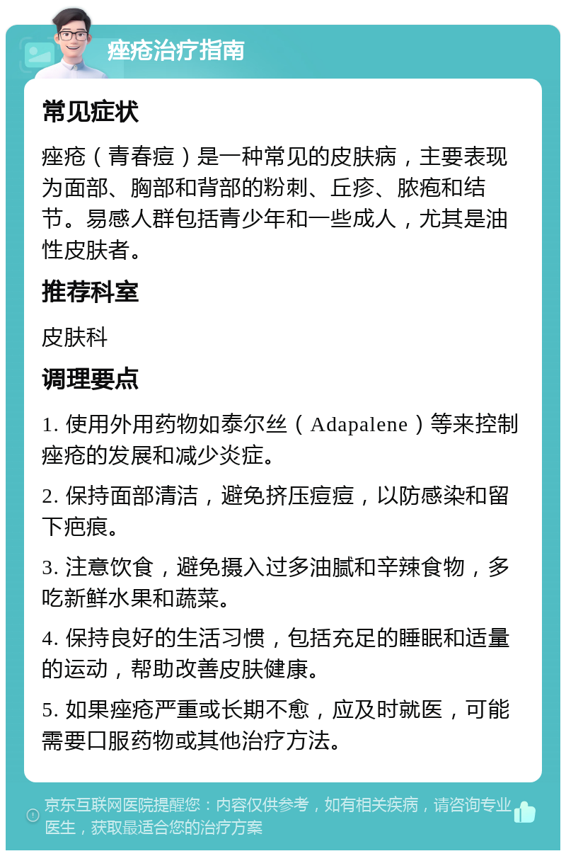 痤疮治疗指南 常见症状 痤疮（青春痘）是一种常见的皮肤病，主要表现为面部、胸部和背部的粉刺、丘疹、脓疱和结节。易感人群包括青少年和一些成人，尤其是油性皮肤者。 推荐科室 皮肤科 调理要点 1. 使用外用药物如泰尔丝（Adapalene）等来控制痤疮的发展和减少炎症。 2. 保持面部清洁，避免挤压痘痘，以防感染和留下疤痕。 3. 注意饮食，避免摄入过多油腻和辛辣食物，多吃新鲜水果和蔬菜。 4. 保持良好的生活习惯，包括充足的睡眠和适量的运动，帮助改善皮肤健康。 5. 如果痤疮严重或长期不愈，应及时就医，可能需要口服药物或其他治疗方法。