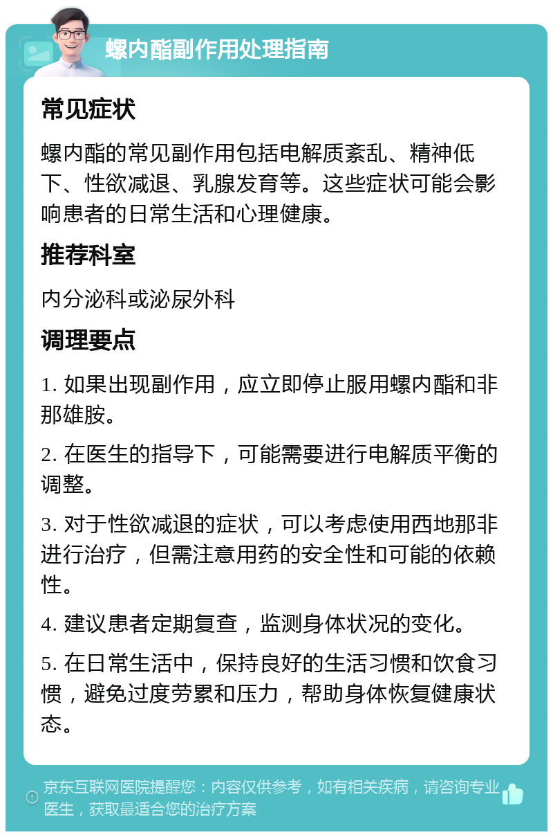 螺内酯副作用处理指南 常见症状 螺内酯的常见副作用包括电解质紊乱、精神低下、性欲减退、乳腺发育等。这些症状可能会影响患者的日常生活和心理健康。 推荐科室 内分泌科或泌尿外科 调理要点 1. 如果出现副作用，应立即停止服用螺内酯和非那雄胺。 2. 在医生的指导下，可能需要进行电解质平衡的调整。 3. 对于性欲减退的症状，可以考虑使用西地那非进行治疗，但需注意用药的安全性和可能的依赖性。 4. 建议患者定期复查，监测身体状况的变化。 5. 在日常生活中，保持良好的生活习惯和饮食习惯，避免过度劳累和压力，帮助身体恢复健康状态。