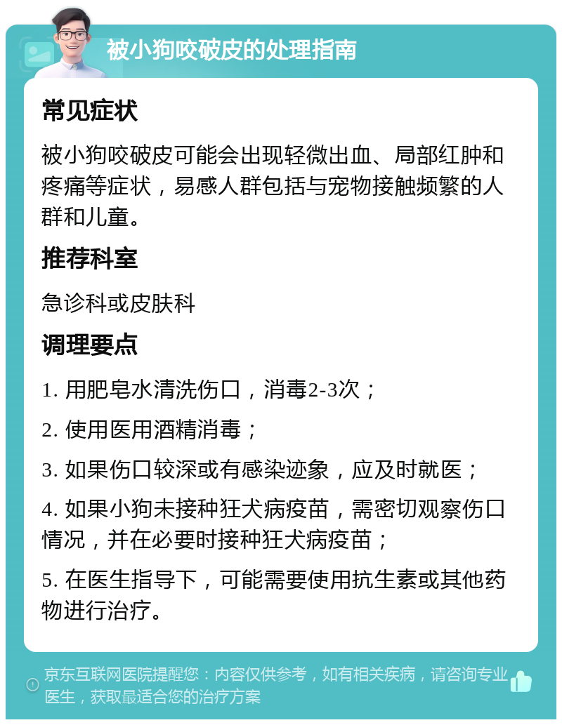 被小狗咬破皮的处理指南 常见症状 被小狗咬破皮可能会出现轻微出血、局部红肿和疼痛等症状，易感人群包括与宠物接触频繁的人群和儿童。 推荐科室 急诊科或皮肤科 调理要点 1. 用肥皂水清洗伤口，消毒2-3次； 2. 使用医用酒精消毒； 3. 如果伤口较深或有感染迹象，应及时就医； 4. 如果小狗未接种狂犬病疫苗，需密切观察伤口情况，并在必要时接种狂犬病疫苗； 5. 在医生指导下，可能需要使用抗生素或其他药物进行治疗。