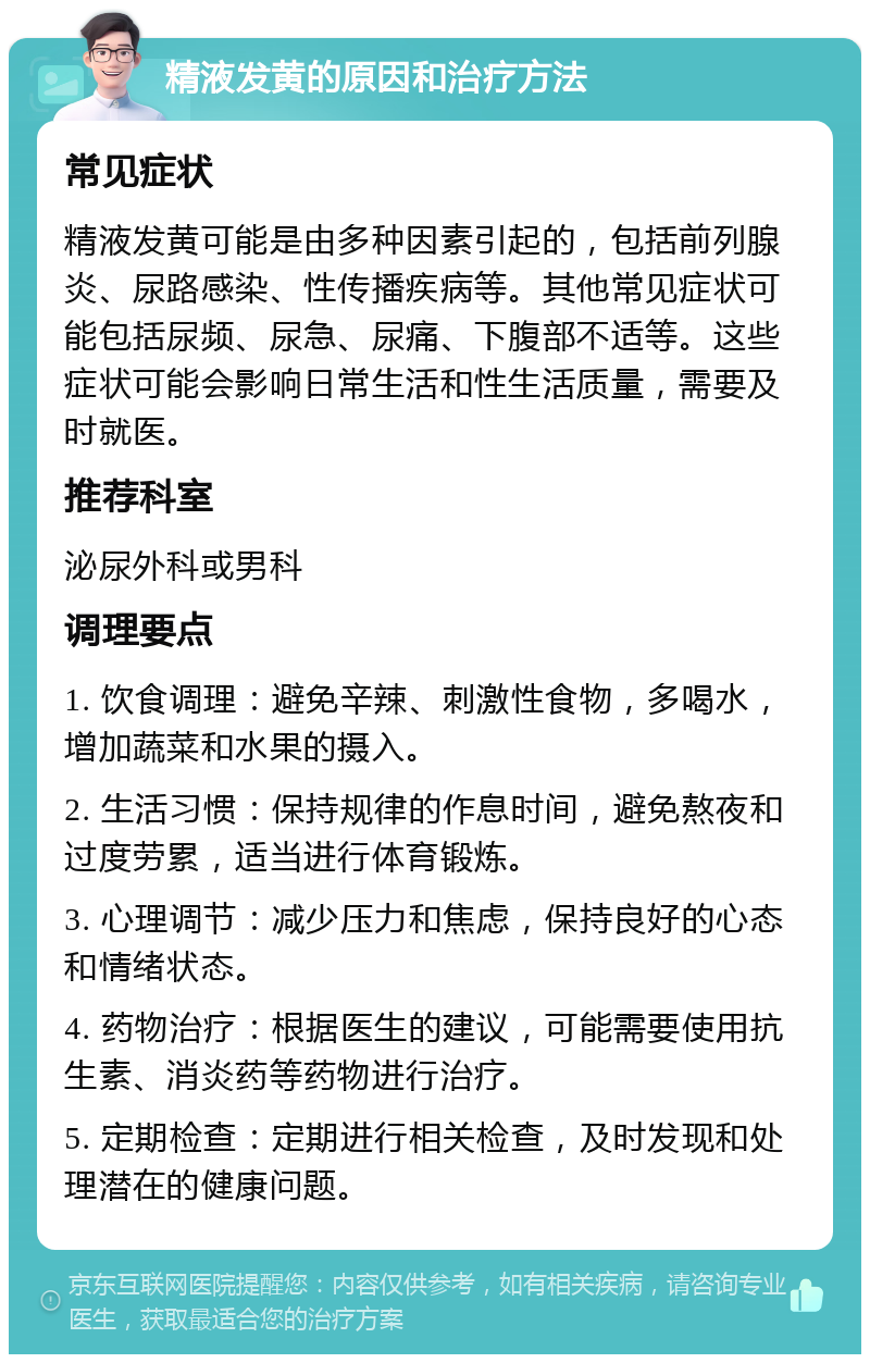 精液发黄的原因和治疗方法 常见症状 精液发黄可能是由多种因素引起的，包括前列腺炎、尿路感染、性传播疾病等。其他常见症状可能包括尿频、尿急、尿痛、下腹部不适等。这些症状可能会影响日常生活和性生活质量，需要及时就医。 推荐科室 泌尿外科或男科 调理要点 1. 饮食调理：避免辛辣、刺激性食物，多喝水，增加蔬菜和水果的摄入。 2. 生活习惯：保持规律的作息时间，避免熬夜和过度劳累，适当进行体育锻炼。 3. 心理调节：减少压力和焦虑，保持良好的心态和情绪状态。 4. 药物治疗：根据医生的建议，可能需要使用抗生素、消炎药等药物进行治疗。 5. 定期检查：定期进行相关检查，及时发现和处理潜在的健康问题。