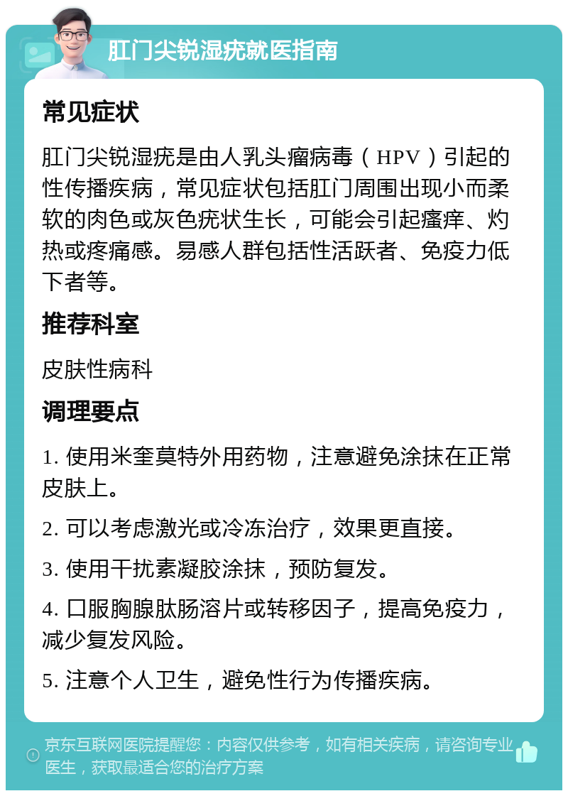 肛门尖锐湿疣就医指南 常见症状 肛门尖锐湿疣是由人乳头瘤病毒（HPV）引起的性传播疾病，常见症状包括肛门周围出现小而柔软的肉色或灰色疣状生长，可能会引起瘙痒、灼热或疼痛感。易感人群包括性活跃者、免疫力低下者等。 推荐科室 皮肤性病科 调理要点 1. 使用米奎莫特外用药物，注意避免涂抹在正常皮肤上。 2. 可以考虑激光或冷冻治疗，效果更直接。 3. 使用干扰素凝胶涂抹，预防复发。 4. 口服胸腺肽肠溶片或转移因子，提高免疫力，减少复发风险。 5. 注意个人卫生，避免性行为传播疾病。