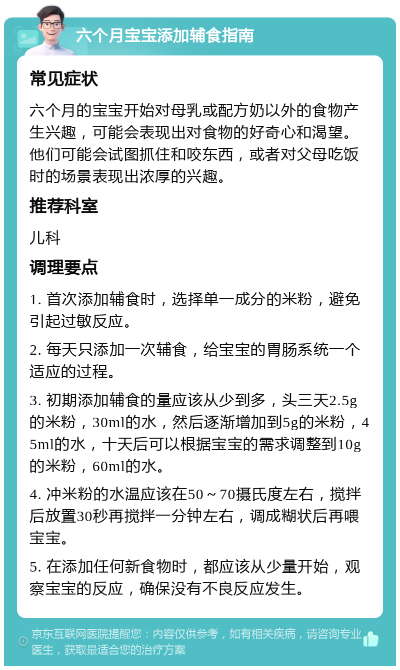 六个月宝宝添加辅食指南 常见症状 六个月的宝宝开始对母乳或配方奶以外的食物产生兴趣，可能会表现出对食物的好奇心和渴望。他们可能会试图抓住和咬东西，或者对父母吃饭时的场景表现出浓厚的兴趣。 推荐科室 儿科 调理要点 1. 首次添加辅食时，选择单一成分的米粉，避免引起过敏反应。 2. 每天只添加一次辅食，给宝宝的胃肠系统一个适应的过程。 3. 初期添加辅食的量应该从少到多，头三天2.5g的米粉，30ml的水，然后逐渐增加到5g的米粉，45ml的水，十天后可以根据宝宝的需求调整到10g的米粉，60ml的水。 4. 冲米粉的水温应该在50～70摄氏度左右，搅拌后放置30秒再搅拌一分钟左右，调成糊状后再喂宝宝。 5. 在添加任何新食物时，都应该从少量开始，观察宝宝的反应，确保没有不良反应发生。