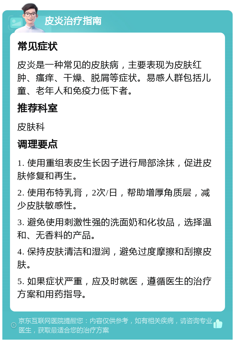 皮炎治疗指南 常见症状 皮炎是一种常见的皮肤病，主要表现为皮肤红肿、瘙痒、干燥、脱屑等症状。易感人群包括儿童、老年人和免疫力低下者。 推荐科室 皮肤科 调理要点 1. 使用重组表皮生长因子进行局部涂抹，促进皮肤修复和再生。 2. 使用布特乳膏，2次/日，帮助增厚角质层，减少皮肤敏感性。 3. 避免使用刺激性强的洗面奶和化妆品，选择温和、无香料的产品。 4. 保持皮肤清洁和湿润，避免过度摩擦和刮擦皮肤。 5. 如果症状严重，应及时就医，遵循医生的治疗方案和用药指导。