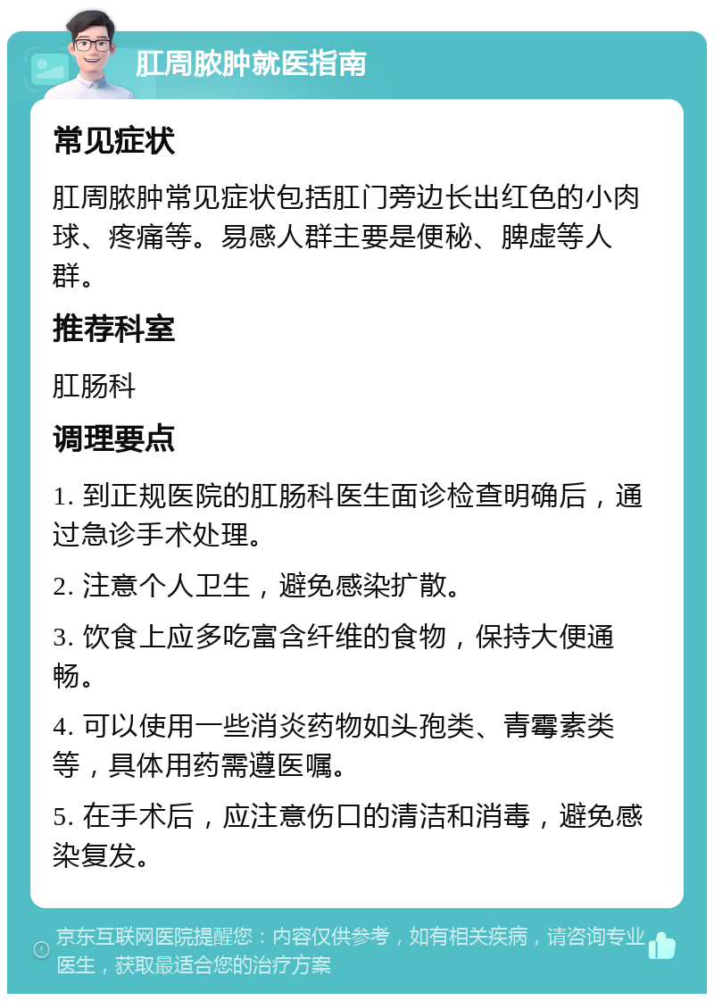 肛周脓肿就医指南 常见症状 肛周脓肿常见症状包括肛门旁边长出红色的小肉球、疼痛等。易感人群主要是便秘、脾虚等人群。 推荐科室 肛肠科 调理要点 1. 到正规医院的肛肠科医生面诊检查明确后，通过急诊手术处理。 2. 注意个人卫生，避免感染扩散。 3. 饮食上应多吃富含纤维的食物，保持大便通畅。 4. 可以使用一些消炎药物如头孢类、青霉素类等，具体用药需遵医嘱。 5. 在手术后，应注意伤口的清洁和消毒，避免感染复发。