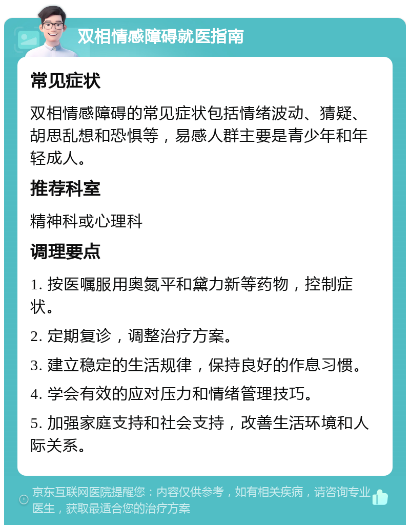 双相情感障碍就医指南 常见症状 双相情感障碍的常见症状包括情绪波动、猜疑、胡思乱想和恐惧等，易感人群主要是青少年和年轻成人。 推荐科室 精神科或心理科 调理要点 1. 按医嘱服用奥氮平和黛力新等药物，控制症状。 2. 定期复诊，调整治疗方案。 3. 建立稳定的生活规律，保持良好的作息习惯。 4. 学会有效的应对压力和情绪管理技巧。 5. 加强家庭支持和社会支持，改善生活环境和人际关系。