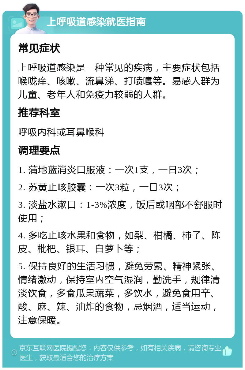 上呼吸道感染就医指南 常见症状 上呼吸道感染是一种常见的疾病，主要症状包括喉咙痒、咳嗽、流鼻涕、打喷嚏等。易感人群为儿童、老年人和免疫力较弱的人群。 推荐科室 呼吸内科或耳鼻喉科 调理要点 1. 蒲地蓝消炎口服液：一次1支，一日3次； 2. 苏黄止咳胶囊：一次3粒，一日3次； 3. 淡盐水漱口：1-3%浓度，饭后或咽部不舒服时使用； 4. 多吃止咳水果和食物，如梨、柑橘、柿子、陈皮、枇杷、银耳、白萝卜等； 5. 保持良好的生活习惯，避免劳累、精神紧张、情绪激动，保持室内空气湿润，勤洗手，规律清淡饮食，多食瓜果蔬菜，多饮水，避免食用辛、酸、麻、辣、油炸的食物，忌烟酒，适当运动，注意保暖。