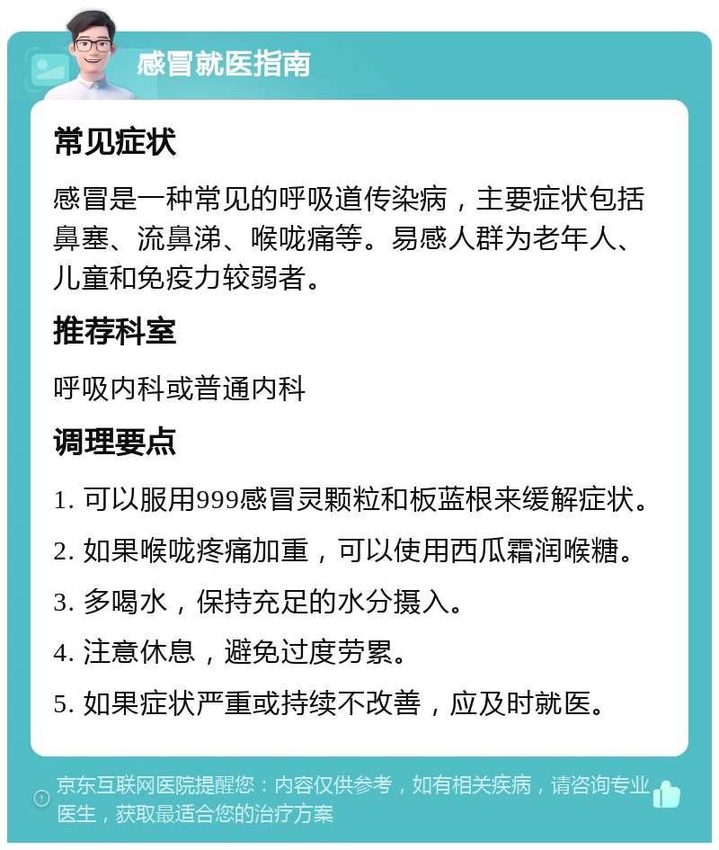 感冒就医指南 常见症状 感冒是一种常见的呼吸道传染病，主要症状包括鼻塞、流鼻涕、喉咙痛等。易感人群为老年人、儿童和免疫力较弱者。 推荐科室 呼吸内科或普通内科 调理要点 1. 可以服用999感冒灵颗粒和板蓝根来缓解症状。 2. 如果喉咙疼痛加重，可以使用西瓜霜润喉糖。 3. 多喝水，保持充足的水分摄入。 4. 注意休息，避免过度劳累。 5. 如果症状严重或持续不改善，应及时就医。