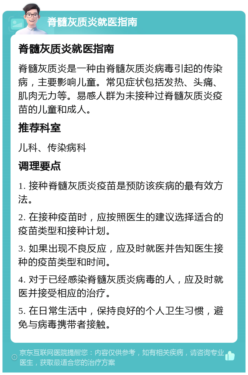 脊髓灰质炎就医指南 脊髓灰质炎就医指南 脊髓灰质炎是一种由脊髓灰质炎病毒引起的传染病，主要影响儿童。常见症状包括发热、头痛、肌肉无力等。易感人群为未接种过脊髓灰质炎疫苗的儿童和成人。 推荐科室 儿科、传染病科 调理要点 1. 接种脊髓灰质炎疫苗是预防该疾病的最有效方法。 2. 在接种疫苗时，应按照医生的建议选择适合的疫苗类型和接种计划。 3. 如果出现不良反应，应及时就医并告知医生接种的疫苗类型和时间。 4. 对于已经感染脊髓灰质炎病毒的人，应及时就医并接受相应的治疗。 5. 在日常生活中，保持良好的个人卫生习惯，避免与病毒携带者接触。