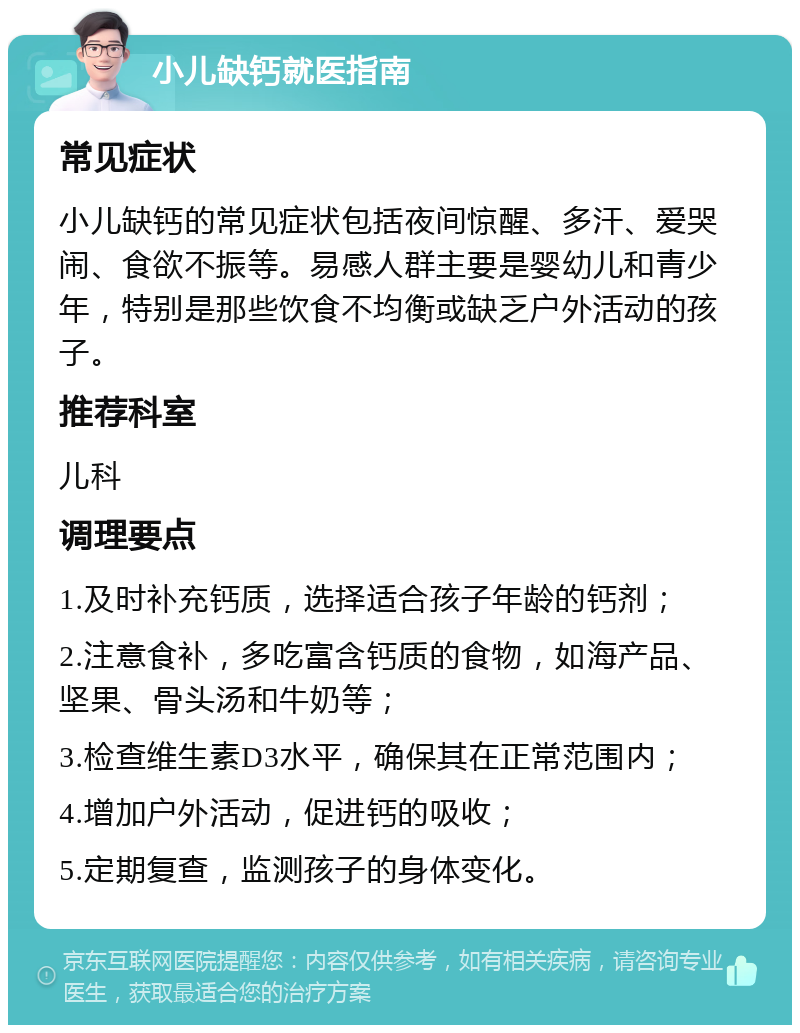 小儿缺钙就医指南 常见症状 小儿缺钙的常见症状包括夜间惊醒、多汗、爱哭闹、食欲不振等。易感人群主要是婴幼儿和青少年，特别是那些饮食不均衡或缺乏户外活动的孩子。 推荐科室 儿科 调理要点 1.及时补充钙质，选择适合孩子年龄的钙剂； 2.注意食补，多吃富含钙质的食物，如海产品、坚果、骨头汤和牛奶等； 3.检查维生素D3水平，确保其在正常范围内； 4.增加户外活动，促进钙的吸收； 5.定期复查，监测孩子的身体变化。