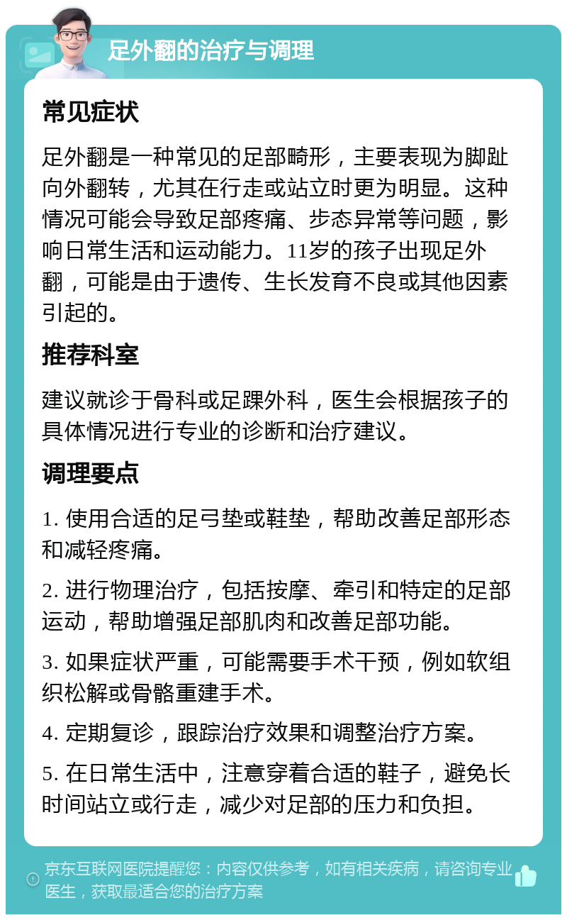 足外翻的治疗与调理 常见症状 足外翻是一种常见的足部畸形，主要表现为脚趾向外翻转，尤其在行走或站立时更为明显。这种情况可能会导致足部疼痛、步态异常等问题，影响日常生活和运动能力。11岁的孩子出现足外翻，可能是由于遗传、生长发育不良或其他因素引起的。 推荐科室 建议就诊于骨科或足踝外科，医生会根据孩子的具体情况进行专业的诊断和治疗建议。 调理要点 1. 使用合适的足弓垫或鞋垫，帮助改善足部形态和减轻疼痛。 2. 进行物理治疗，包括按摩、牵引和特定的足部运动，帮助增强足部肌肉和改善足部功能。 3. 如果症状严重，可能需要手术干预，例如软组织松解或骨骼重建手术。 4. 定期复诊，跟踪治疗效果和调整治疗方案。 5. 在日常生活中，注意穿着合适的鞋子，避免长时间站立或行走，减少对足部的压力和负担。