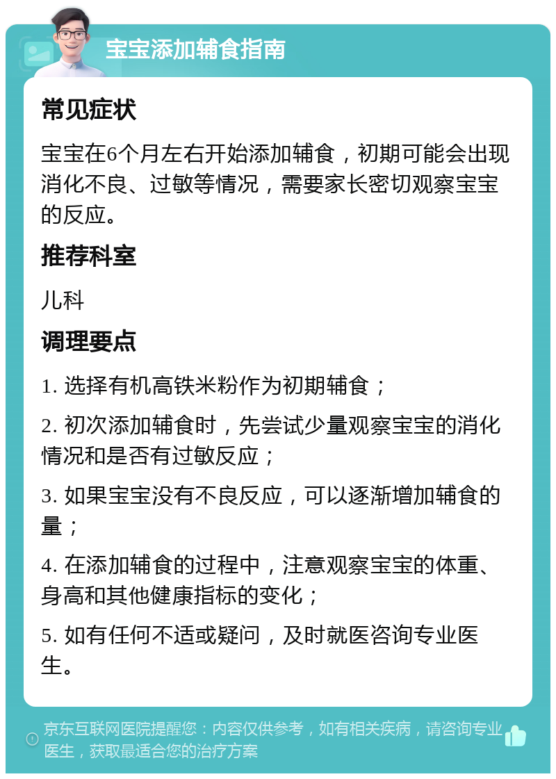 宝宝添加辅食指南 常见症状 宝宝在6个月左右开始添加辅食，初期可能会出现消化不良、过敏等情况，需要家长密切观察宝宝的反应。 推荐科室 儿科 调理要点 1. 选择有机高铁米粉作为初期辅食； 2. 初次添加辅食时，先尝试少量观察宝宝的消化情况和是否有过敏反应； 3. 如果宝宝没有不良反应，可以逐渐增加辅食的量； 4. 在添加辅食的过程中，注意观察宝宝的体重、身高和其他健康指标的变化； 5. 如有任何不适或疑问，及时就医咨询专业医生。