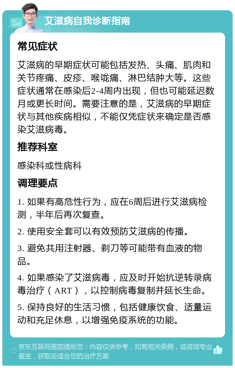 艾滋病自我诊断指南 常见症状 艾滋病的早期症状可能包括发热、头痛、肌肉和关节疼痛、皮疹、喉咙痛、淋巴结肿大等。这些症状通常在感染后2-4周内出现，但也可能延迟数月或更长时间。需要注意的是，艾滋病的早期症状与其他疾病相似，不能仅凭症状来确定是否感染艾滋病毒。 推荐科室 感染科或性病科 调理要点 1. 如果有高危性行为，应在6周后进行艾滋病检测，半年后再次复查。 2. 使用安全套可以有效预防艾滋病的传播。 3. 避免共用注射器、剃刀等可能带有血液的物品。 4. 如果感染了艾滋病毒，应及时开始抗逆转录病毒治疗（ART），以控制病毒复制并延长生命。 5. 保持良好的生活习惯，包括健康饮食、适量运动和充足休息，以增强免疫系统的功能。