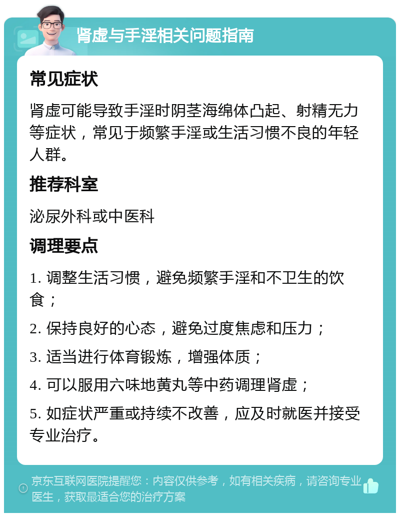 肾虚与手淫相关问题指南 常见症状 肾虚可能导致手淫时阴茎海绵体凸起、射精无力等症状，常见于频繁手淫或生活习惯不良的年轻人群。 推荐科室 泌尿外科或中医科 调理要点 1. 调整生活习惯，避免频繁手淫和不卫生的饮食； 2. 保持良好的心态，避免过度焦虑和压力； 3. 适当进行体育锻炼，增强体质； 4. 可以服用六味地黄丸等中药调理肾虚； 5. 如症状严重或持续不改善，应及时就医并接受专业治疗。