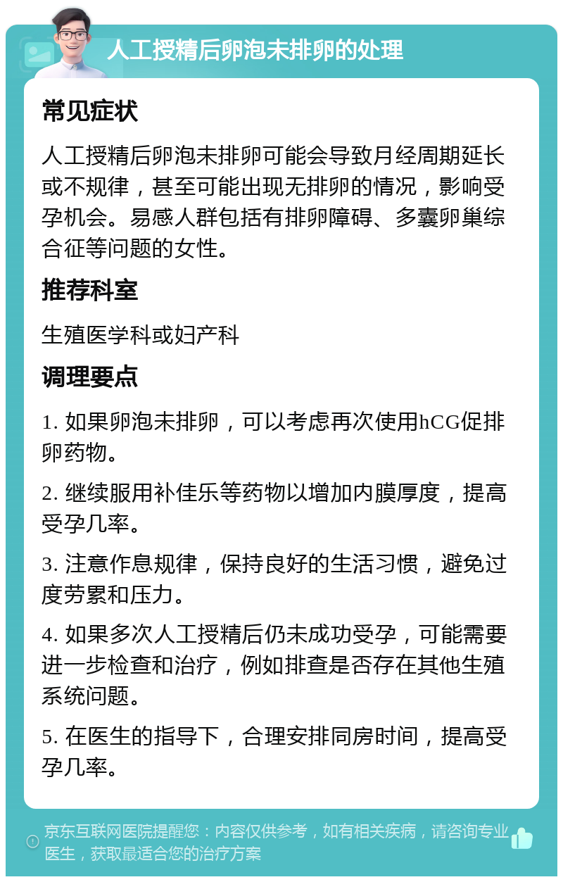 人工授精后卵泡未排卵的处理 常见症状 人工授精后卵泡未排卵可能会导致月经周期延长或不规律，甚至可能出现无排卵的情况，影响受孕机会。易感人群包括有排卵障碍、多囊卵巢综合征等问题的女性。 推荐科室 生殖医学科或妇产科 调理要点 1. 如果卵泡未排卵，可以考虑再次使用hCG促排卵药物。 2. 继续服用补佳乐等药物以增加内膜厚度，提高受孕几率。 3. 注意作息规律，保持良好的生活习惯，避免过度劳累和压力。 4. 如果多次人工授精后仍未成功受孕，可能需要进一步检查和治疗，例如排查是否存在其他生殖系统问题。 5. 在医生的指导下，合理安排同房时间，提高受孕几率。