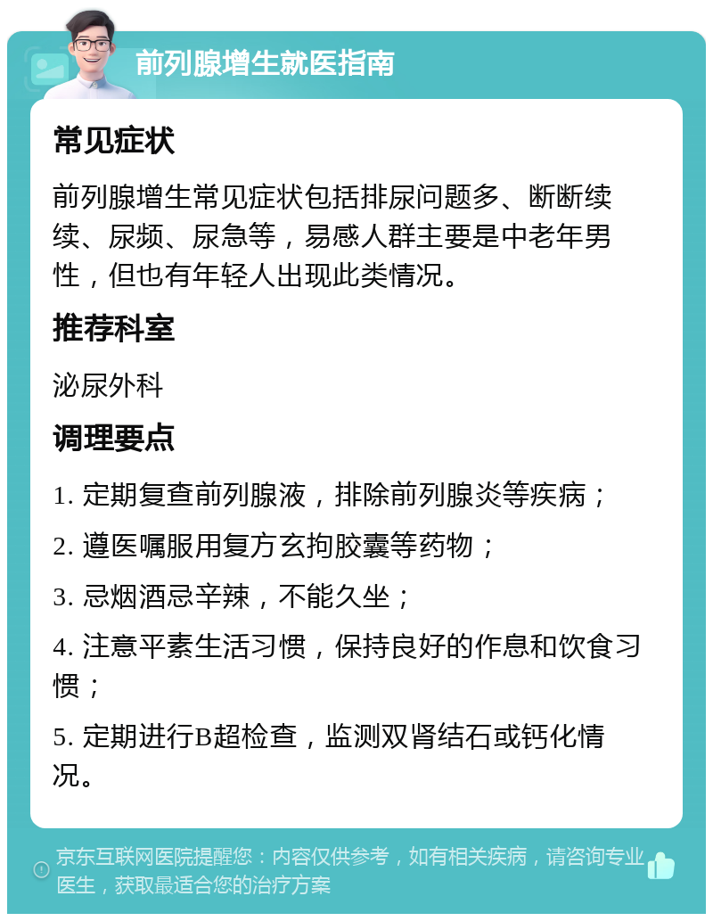 前列腺增生就医指南 常见症状 前列腺增生常见症状包括排尿问题多、断断续续、尿频、尿急等，易感人群主要是中老年男性，但也有年轻人出现此类情况。 推荐科室 泌尿外科 调理要点 1. 定期复查前列腺液，排除前列腺炎等疾病； 2. 遵医嘱服用复方玄拘胶囊等药物； 3. 忌烟酒忌辛辣，不能久坐； 4. 注意平素生活习惯，保持良好的作息和饮食习惯； 5. 定期进行B超检查，监测双肾结石或钙化情况。