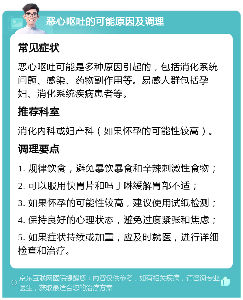 恶心呕吐的可能原因及调理 常见症状 恶心呕吐可能是多种原因引起的，包括消化系统问题、感染、药物副作用等。易感人群包括孕妇、消化系统疾病患者等。 推荐科室 消化内科或妇产科（如果怀孕的可能性较高）。 调理要点 1. 规律饮食，避免暴饮暴食和辛辣刺激性食物； 2. 可以服用快胃片和吗丁啉缓解胃部不适； 3. 如果怀孕的可能性较高，建议使用试纸检测； 4. 保持良好的心理状态，避免过度紧张和焦虑； 5. 如果症状持续或加重，应及时就医，进行详细检查和治疗。