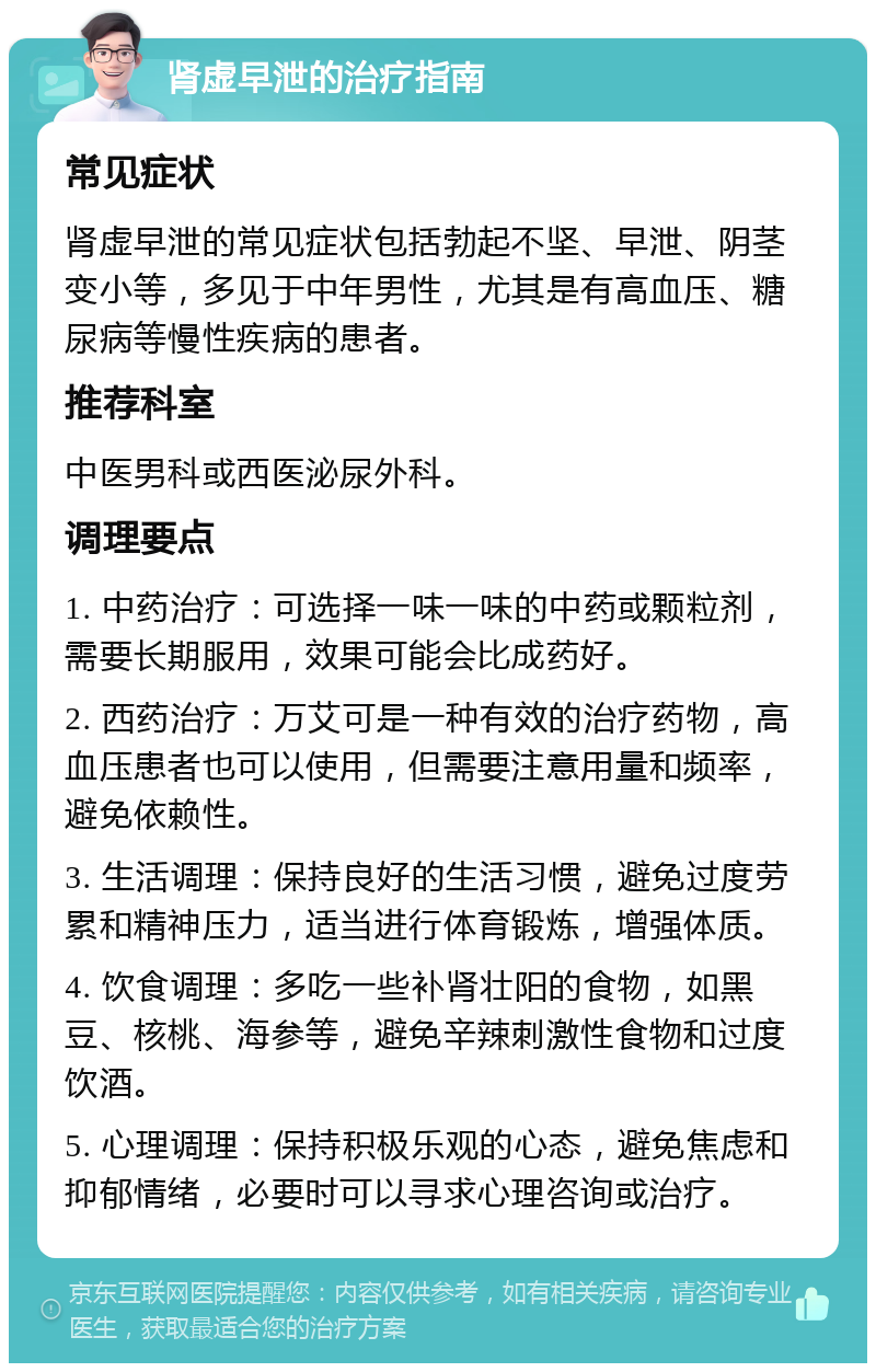 肾虚早泄的治疗指南 常见症状 肾虚早泄的常见症状包括勃起不坚、早泄、阴茎变小等，多见于中年男性，尤其是有高血压、糖尿病等慢性疾病的患者。 推荐科室 中医男科或西医泌尿外科。 调理要点 1. 中药治疗：可选择一味一味的中药或颗粒剂，需要长期服用，效果可能会比成药好。 2. 西药治疗：万艾可是一种有效的治疗药物，高血压患者也可以使用，但需要注意用量和频率，避免依赖性。 3. 生活调理：保持良好的生活习惯，避免过度劳累和精神压力，适当进行体育锻炼，增强体质。 4. 饮食调理：多吃一些补肾壮阳的食物，如黑豆、核桃、海参等，避免辛辣刺激性食物和过度饮酒。 5. 心理调理：保持积极乐观的心态，避免焦虑和抑郁情绪，必要时可以寻求心理咨询或治疗。