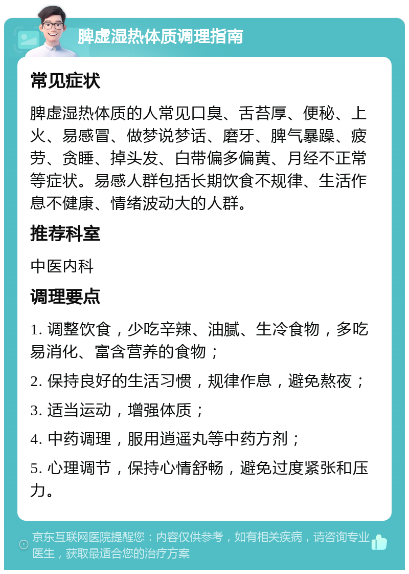 脾虚湿热体质调理指南 常见症状 脾虚湿热体质的人常见口臭、舌苔厚、便秘、上火、易感冒、做梦说梦话、磨牙、脾气暴躁、疲劳、贪睡、掉头发、白带偏多偏黄、月经不正常等症状。易感人群包括长期饮食不规律、生活作息不健康、情绪波动大的人群。 推荐科室 中医内科 调理要点 1. 调整饮食，少吃辛辣、油腻、生冷食物，多吃易消化、富含营养的食物； 2. 保持良好的生活习惯，规律作息，避免熬夜； 3. 适当运动，增强体质； 4. 中药调理，服用逍遥丸等中药方剂； 5. 心理调节，保持心情舒畅，避免过度紧张和压力。