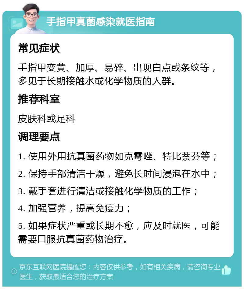 手指甲真菌感染就医指南 常见症状 手指甲变黄、加厚、易碎、出现白点或条纹等，多见于长期接触水或化学物质的人群。 推荐科室 皮肤科或足科 调理要点 1. 使用外用抗真菌药物如克霉唑、特比萘芬等； 2. 保持手部清洁干燥，避免长时间浸泡在水中； 3. 戴手套进行清洁或接触化学物质的工作； 4. 加强营养，提高免疫力； 5. 如果症状严重或长期不愈，应及时就医，可能需要口服抗真菌药物治疗。