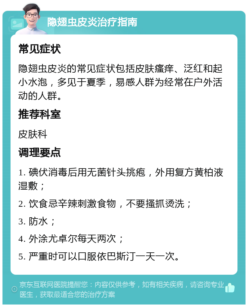 隐翅虫皮炎治疗指南 常见症状 隐翅虫皮炎的常见症状包括皮肤瘙痒、泛红和起小水泡，多见于夏季，易感人群为经常在户外活动的人群。 推荐科室 皮肤科 调理要点 1. 碘伏消毒后用无菌针头挑疱，外用复方黄柏液湿敷； 2. 饮食忌辛辣刺激食物，不要搔抓烫洗； 3. 防水； 4. 外涂尤卓尔每天两次； 5. 严重时可以口服依巴斯汀一天一次。