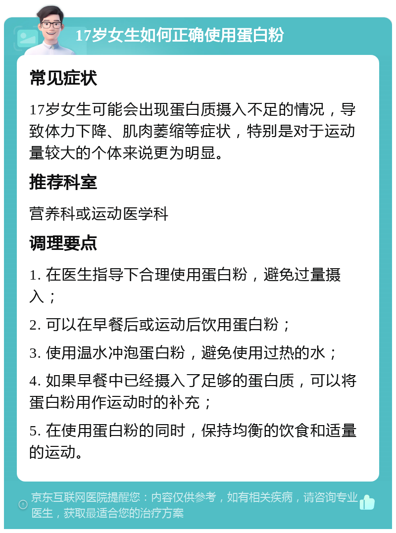 17岁女生如何正确使用蛋白粉 常见症状 17岁女生可能会出现蛋白质摄入不足的情况，导致体力下降、肌肉萎缩等症状，特别是对于运动量较大的个体来说更为明显。 推荐科室 营养科或运动医学科 调理要点 1. 在医生指导下合理使用蛋白粉，避免过量摄入； 2. 可以在早餐后或运动后饮用蛋白粉； 3. 使用温水冲泡蛋白粉，避免使用过热的水； 4. 如果早餐中已经摄入了足够的蛋白质，可以将蛋白粉用作运动时的补充； 5. 在使用蛋白粉的同时，保持均衡的饮食和适量的运动。