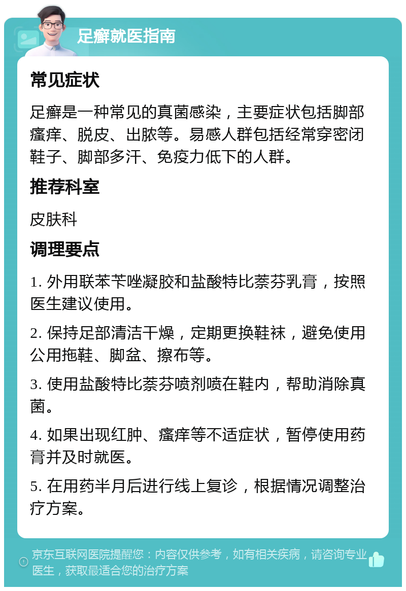 足癣就医指南 常见症状 足癣是一种常见的真菌感染，主要症状包括脚部瘙痒、脱皮、出脓等。易感人群包括经常穿密闭鞋子、脚部多汗、免疫力低下的人群。 推荐科室 皮肤科 调理要点 1. 外用联苯苄唑凝胶和盐酸特比萘芬乳膏，按照医生建议使用。 2. 保持足部清洁干燥，定期更换鞋袜，避免使用公用拖鞋、脚盆、擦布等。 3. 使用盐酸特比萘芬喷剂喷在鞋内，帮助消除真菌。 4. 如果出现红肿、瘙痒等不适症状，暂停使用药膏并及时就医。 5. 在用药半月后进行线上复诊，根据情况调整治疗方案。