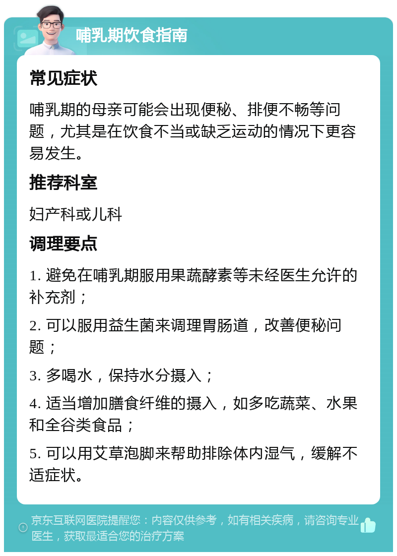 哺乳期饮食指南 常见症状 哺乳期的母亲可能会出现便秘、排便不畅等问题，尤其是在饮食不当或缺乏运动的情况下更容易发生。 推荐科室 妇产科或儿科 调理要点 1. 避免在哺乳期服用果蔬酵素等未经医生允许的补充剂； 2. 可以服用益生菌来调理胃肠道，改善便秘问题； 3. 多喝水，保持水分摄入； 4. 适当增加膳食纤维的摄入，如多吃蔬菜、水果和全谷类食品； 5. 可以用艾草泡脚来帮助排除体内湿气，缓解不适症状。