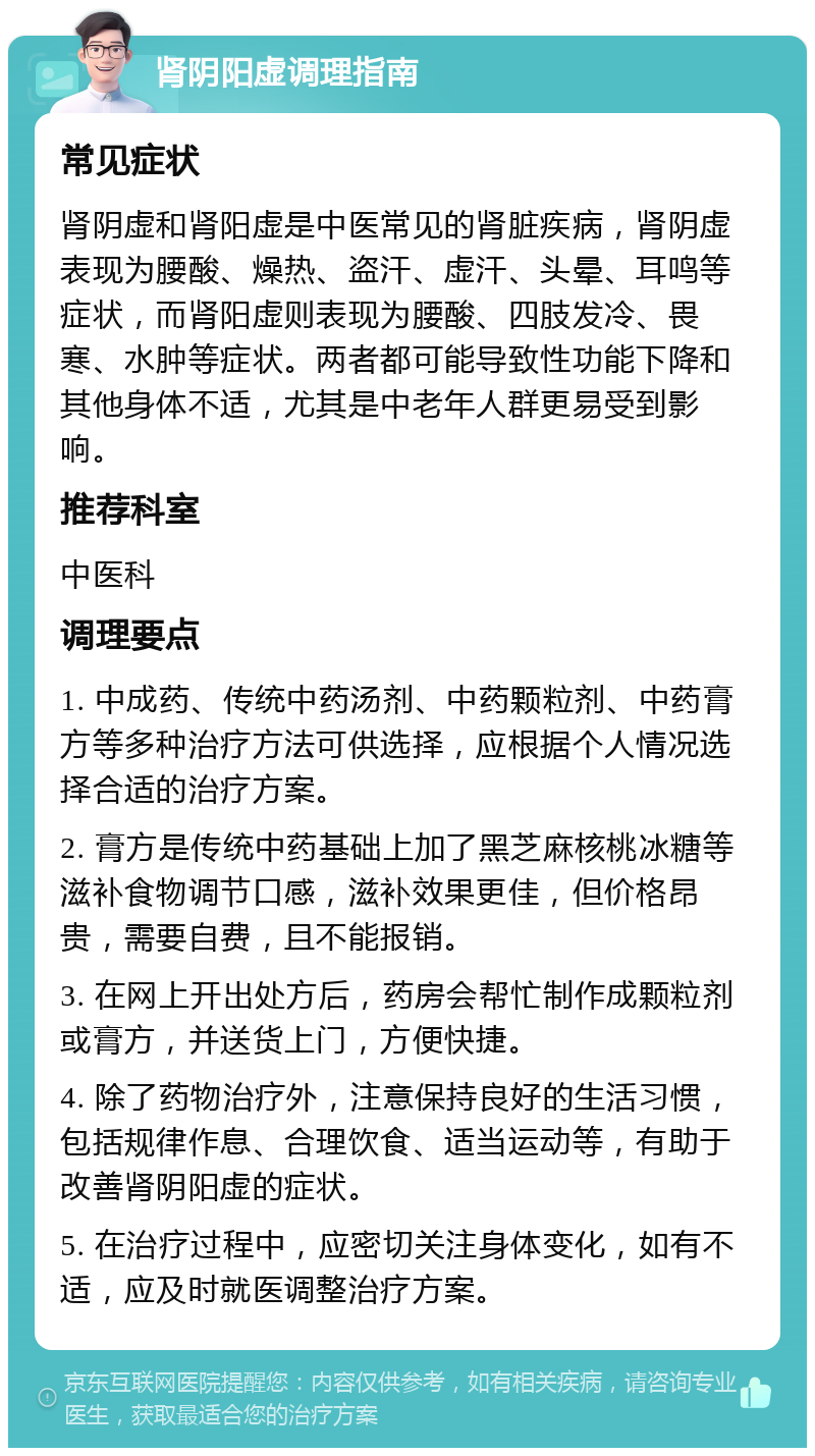 肾阴阳虚调理指南 常见症状 肾阴虚和肾阳虚是中医常见的肾脏疾病，肾阴虚表现为腰酸、燥热、盗汗、虚汗、头晕、耳鸣等症状，而肾阳虚则表现为腰酸、四肢发冷、畏寒、水肿等症状。两者都可能导致性功能下降和其他身体不适，尤其是中老年人群更易受到影响。 推荐科室 中医科 调理要点 1. 中成药、传统中药汤剂、中药颗粒剂、中药膏方等多种治疗方法可供选择，应根据个人情况选择合适的治疗方案。 2. 膏方是传统中药基础上加了黑芝麻核桃冰糖等滋补食物调节口感，滋补效果更佳，但价格昂贵，需要自费，且不能报销。 3. 在网上开出处方后，药房会帮忙制作成颗粒剂或膏方，并送货上门，方便快捷。 4. 除了药物治疗外，注意保持良好的生活习惯，包括规律作息、合理饮食、适当运动等，有助于改善肾阴阳虚的症状。 5. 在治疗过程中，应密切关注身体变化，如有不适，应及时就医调整治疗方案。