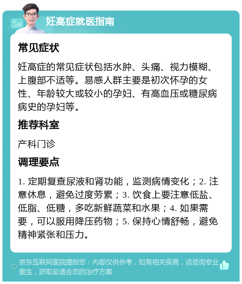 妊高症就医指南 常见症状 妊高症的常见症状包括水肿、头痛、视力模糊、上腹部不适等。易感人群主要是初次怀孕的女性、年龄较大或较小的孕妇、有高血压或糖尿病病史的孕妇等。 推荐科室 产科门诊 调理要点 1. 定期复查尿液和肾功能，监测病情变化；2. 注意休息，避免过度劳累；3. 饮食上要注意低盐、低脂、低糖，多吃新鲜蔬菜和水果；4. 如果需要，可以服用降压药物；5. 保持心情舒畅，避免精神紧张和压力。