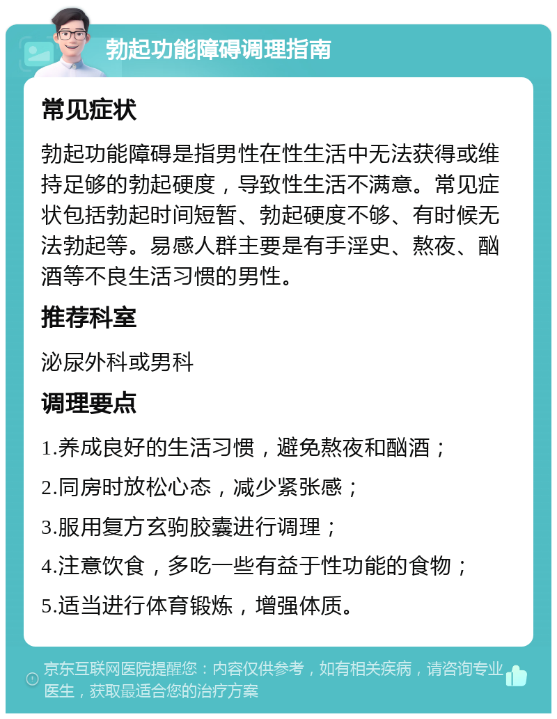 勃起功能障碍调理指南 常见症状 勃起功能障碍是指男性在性生活中无法获得或维持足够的勃起硬度，导致性生活不满意。常见症状包括勃起时间短暂、勃起硬度不够、有时候无法勃起等。易感人群主要是有手淫史、熬夜、酗酒等不良生活习惯的男性。 推荐科室 泌尿外科或男科 调理要点 1.养成良好的生活习惯，避免熬夜和酗酒； 2.同房时放松心态，减少紧张感； 3.服用复方玄驹胶囊进行调理； 4.注意饮食，多吃一些有益于性功能的食物； 5.适当进行体育锻炼，增强体质。