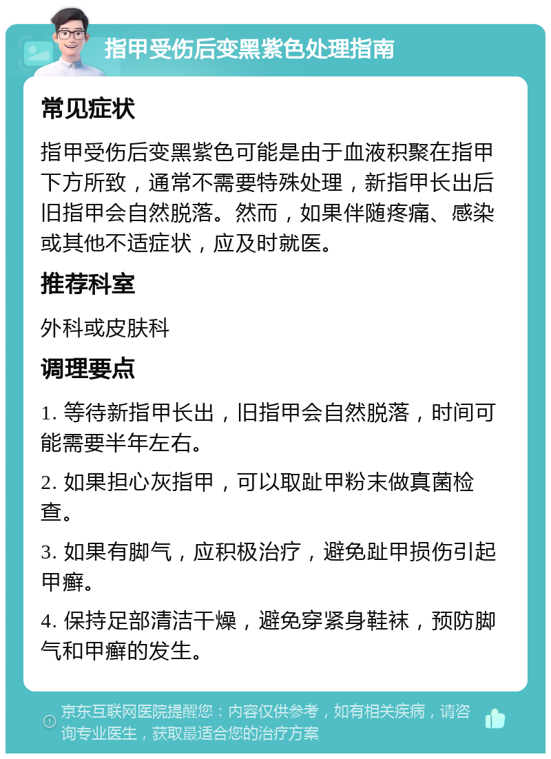 指甲受伤后变黑紫色处理指南 常见症状 指甲受伤后变黑紫色可能是由于血液积聚在指甲下方所致，通常不需要特殊处理，新指甲长出后旧指甲会自然脱落。然而，如果伴随疼痛、感染或其他不适症状，应及时就医。 推荐科室 外科或皮肤科 调理要点 1. 等待新指甲长出，旧指甲会自然脱落，时间可能需要半年左右。 2. 如果担心灰指甲，可以取趾甲粉末做真菌检查。 3. 如果有脚气，应积极治疗，避免趾甲损伤引起甲癣。 4. 保持足部清洁干燥，避免穿紧身鞋袜，预防脚气和甲癣的发生。